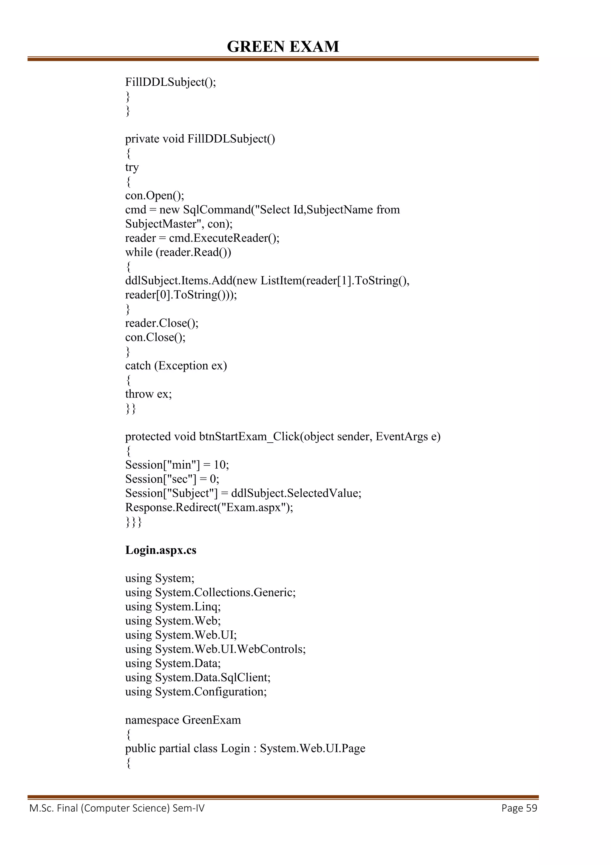 GREEN EXAM
M.Sc. Final (Computer Science) Sem-IV Page 59
FillDDLSubject();
}
}
private void FillDDLSubject()
{
try
{
con.Open();
cmd = new SqlCommand("Select Id,SubjectName from
SubjectMaster", con);
reader = cmd.ExecuteReader();
while (reader.Read())
{
ddlSubject.Items.Add(new ListItem(reader[1].ToString(),
reader[0].ToString()));
}
reader.Close();
con.Close();
}
catch (Exception ex)
{
throw ex;
}}
protected void btnStartExam_Click(object sender, EventArgs e)
{
Session["min"] = 10;
Session["sec"] = 0;
Session["Subject"] = ddlSubject.SelectedValue;
Response.Redirect("Exam.aspx");
}}}
Login.aspx.cs
using System;
using System.Collections.Generic;
using System.Linq;
using System.Web;
using System.Web.UI;
using System.Web.UI.WebControls;
using System.Data;
using System.Data.SqlClient;
using System.Configuration;
namespace GreenExam
{
public partial class Login : System.Web.UI.Page
{
 