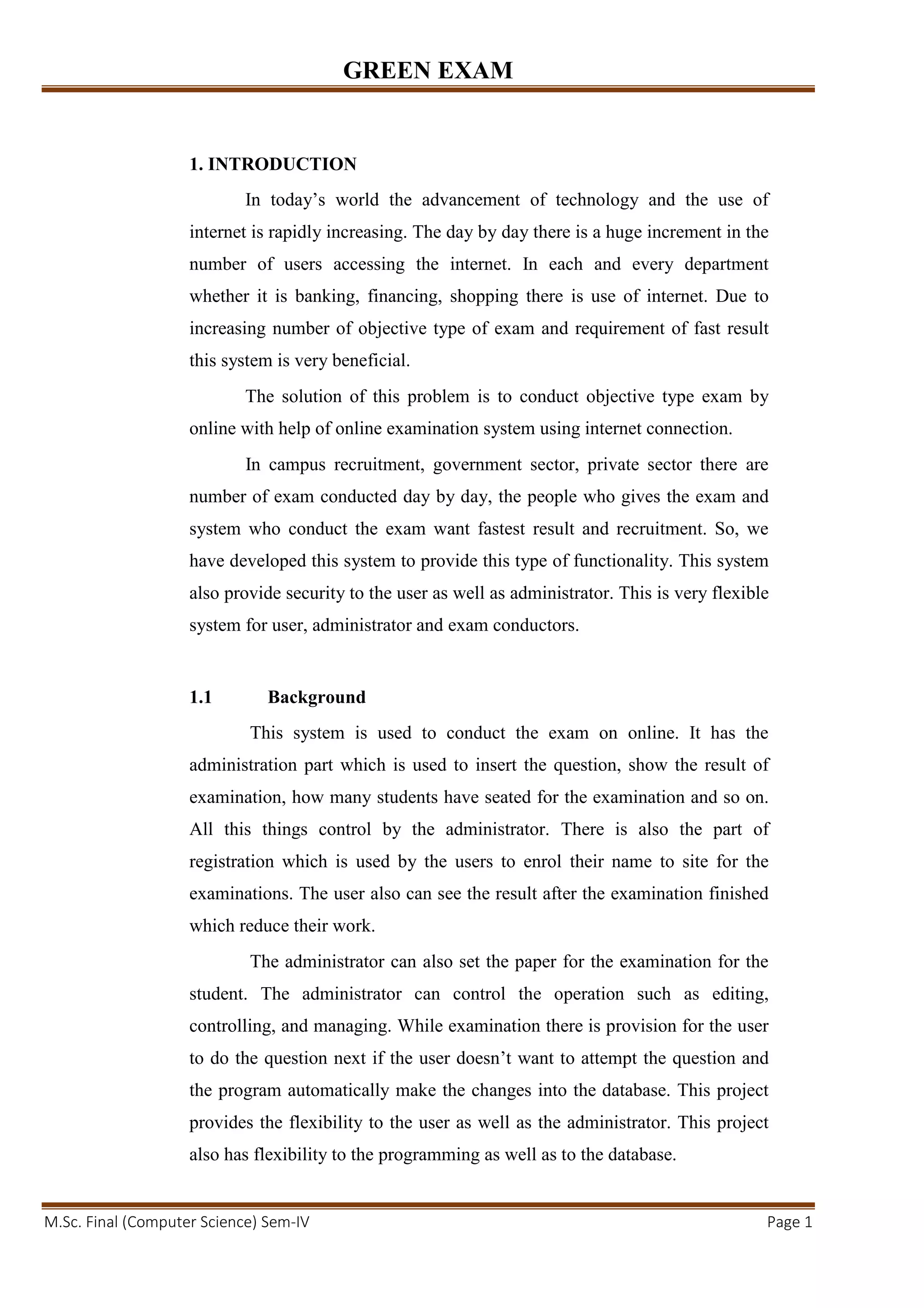 GREEN EXAM
M.Sc. Final (Computer Science) Sem-IV Page 1
1. INTRODUCTION
In today’s world the advancement of technology and the use of
internet is rapidly increasing. The day by day there is a huge increment in the
number of users accessing the internet. In each and every department
whether it is banking, financing, shopping there is use of internet. Due to
increasing number of objective type of exam and requirement of fast result
this system is very beneficial.
The solution of this problem is to conduct objective type exam by
online with help of online examination system using internet connection.
In campus recruitment, government sector, private sector there are
number of exam conducted day by day, the people who gives the exam and
system who conduct the exam want fastest result and recruitment. So, we
have developed this system to provide this type of functionality. This system
also provide security to the user as well as administrator. This is very flexible
system for user, administrator and exam conductors.
1.1 Background
This system is used to conduct the exam on online. It has the
administration part which is used to insert the question, show the result of
examination, how many students have seated for the examination and so on.
All this things control by the administrator. There is also the part of
registration which is used by the users to enrol their name to site for the
examinations. The user also can see the result after the examination finished
which reduce their work.
The administrator can also set the paper for the examination for the
student. The administrator can control the operation such as editing,
controlling, and managing. While examination there is provision for the user
to do the question next if the user doesn’t want to attempt the question and
the program automatically make the changes into the database. This project
provides the flexibility to the user as well as the administrator. This project
also has flexibility to the programming as well as to the database.
 