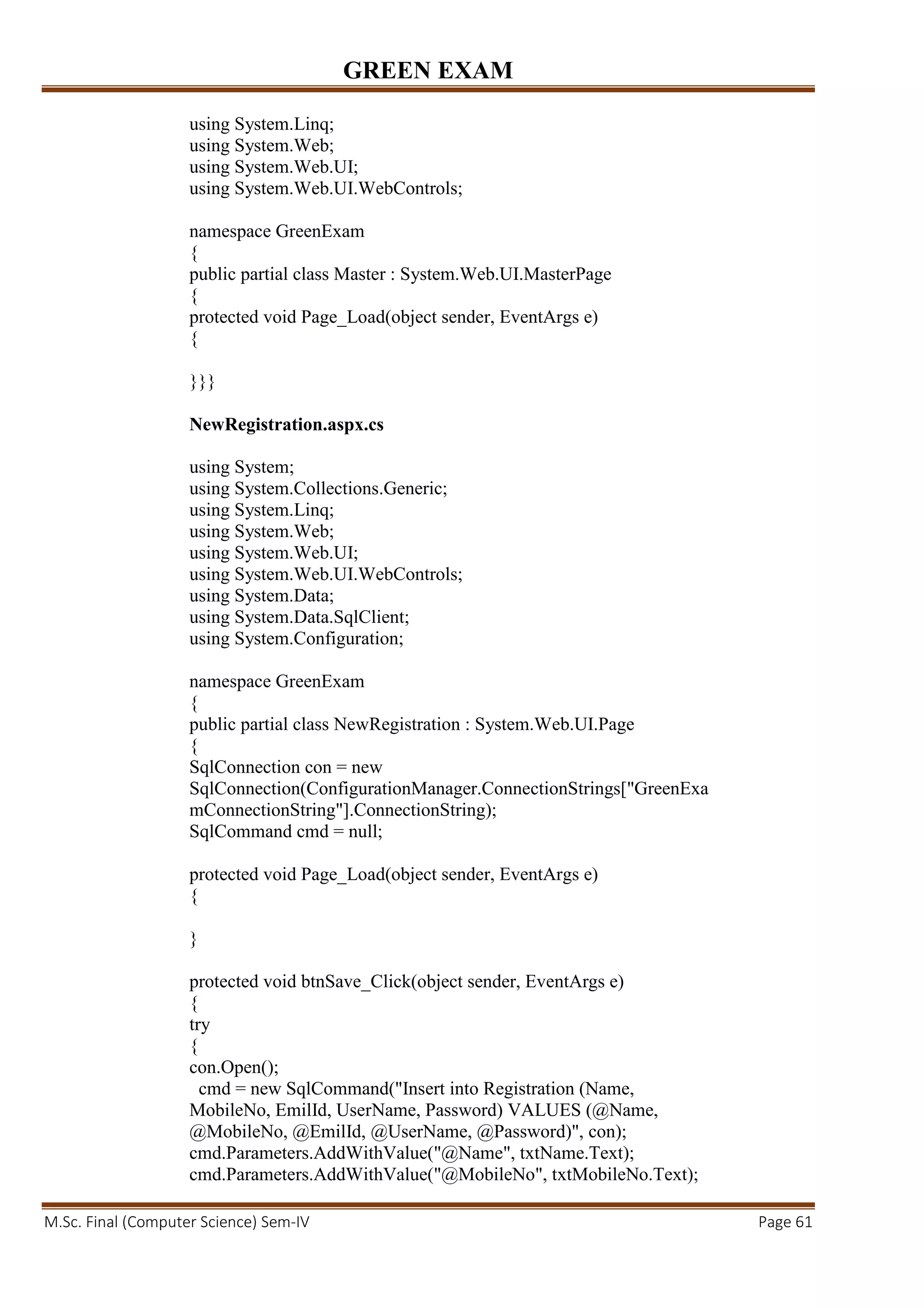 GREEN EXAM
M.Sc. Final (Computer Science) Sem-IV Page 61
using System.Linq;
using System.Web;
using System.Web.UI;
using System.Web.UI.WebControls;
namespace GreenExam
{
public partial class Master : System.Web.UI.MasterPage
{
protected void Page_Load(object sender, EventArgs e)
{
}}}
NewRegistration.aspx.cs
using System;
using System.Collections.Generic;
using System.Linq;
using System.Web;
using System.Web.UI;
using System.Web.UI.WebControls;
using System.Data;
using System.Data.SqlClient;
using System.Configuration;
namespace GreenExam
{
public partial class NewRegistration : System.Web.UI.Page
{
SqlConnection con = new
SqlConnection(ConfigurationManager.ConnectionStrings["GreenExa
mConnectionString"].ConnectionString);
SqlCommand cmd = null;
protected void Page_Load(object sender, EventArgs e)
{
}
protected void btnSave_Click(object sender, EventArgs e)
{
try
{
con.Open();
cmd = new SqlCommand("Insert into Registration (Name,
MobileNo, EmilId, UserName, Password) VALUES (@Name,
@MobileNo, @EmilId, @UserName, @Password)", con);
cmd.Parameters.AddWithValue("@Name", txtName.Text);
cmd.Parameters.AddWithValue("@MobileNo", txtMobileNo.Text);
 
