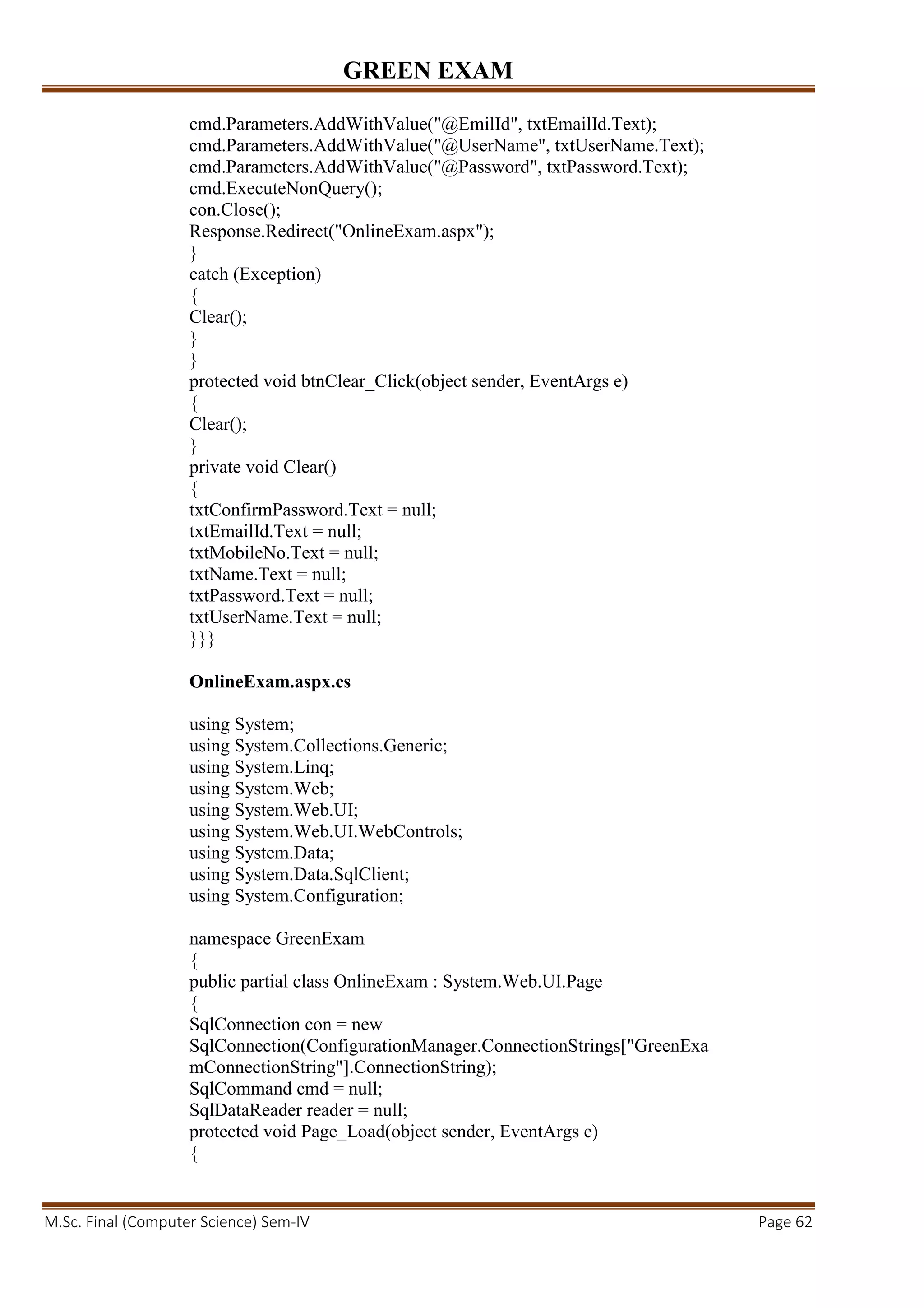 GREEN EXAM
M.Sc. Final (Computer Science) Sem-IV Page 62
cmd.Parameters.AddWithValue("@EmilId", txtEmailId.Text);
cmd.Parameters.AddWithValue("@UserName", txtUserName.Text);
cmd.Parameters.AddWithValue("@Password", txtPassword.Text);
cmd.ExecuteNonQuery();
con.Close();
Response.Redirect("OnlineExam.aspx");
}
catch (Exception)
{
Clear();
}
}
protected void btnClear_Click(object sender, EventArgs e)
{
Clear();
}
private void Clear()
{
txtConfirmPassword.Text = null;
txtEmailId.Text = null;
txtMobileNo.Text = null;
txtName.Text = null;
txtPassword.Text = null;
txtUserName.Text = null;
}}}
OnlineExam.aspx.cs
using System;
using System.Collections.Generic;
using System.Linq;
using System.Web;
using System.Web.UI;
using System.Web.UI.WebControls;
using System.Data;
using System.Data.SqlClient;
using System.Configuration;
namespace GreenExam
{
public partial class OnlineExam : System.Web.UI.Page
{
SqlConnection con = new
SqlConnection(ConfigurationManager.ConnectionStrings["GreenExa
mConnectionString"].ConnectionString);
SqlCommand cmd = null;
SqlDataReader reader = null;
protected void Page_Load(object sender, EventArgs e)
{
 