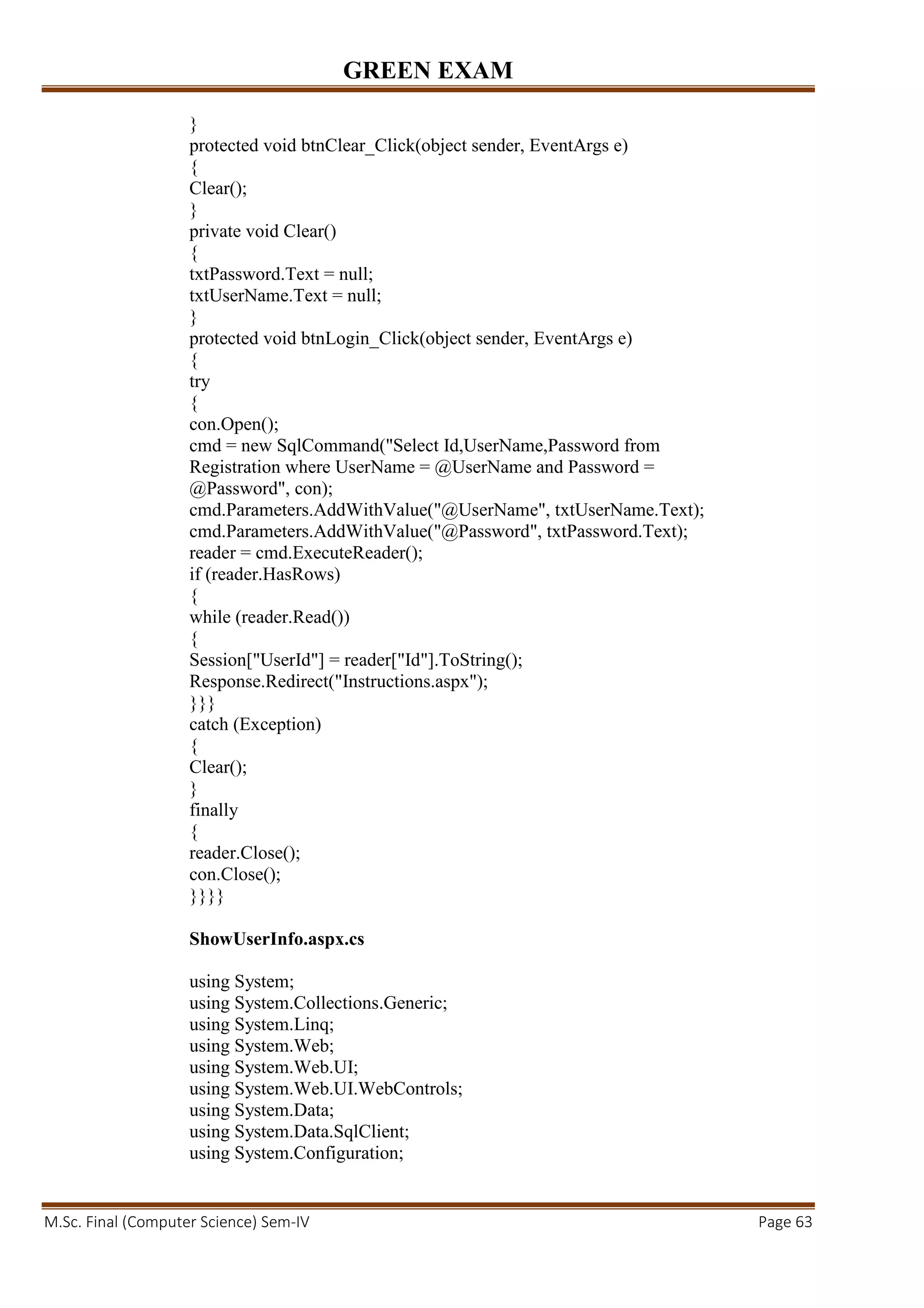 GREEN EXAM
M.Sc. Final (Computer Science) Sem-IV Page 63
}
protected void btnClear_Click(object sender, EventArgs e)
{
Clear();
}
private void Clear()
{
txtPassword.Text = null;
txtUserName.Text = null;
}
protected void btnLogin_Click(object sender, EventArgs e)
{
try
{
con.Open();
cmd = new SqlCommand("Select Id,UserName,Password from
Registration where UserName = @UserName and Password =
@Password", con);
cmd.Parameters.AddWithValue("@UserName", txtUserName.Text);
cmd.Parameters.AddWithValue("@Password", txtPassword.Text);
reader = cmd.ExecuteReader();
if (reader.HasRows)
{
while (reader.Read())
{
Session["UserId"] = reader["Id"].ToString();
Response.Redirect("Instructions.aspx");
}}}
catch (Exception)
{
Clear();
}
finally
{
reader.Close();
con.Close();
}}}}
ShowUserInfo.aspx.cs
using System;
using System.Collections.Generic;
using System.Linq;
using System.Web;
using System.Web.UI;
using System.Web.UI.WebControls;
using System.Data;
using System.Data.SqlClient;
using System.Configuration;
 