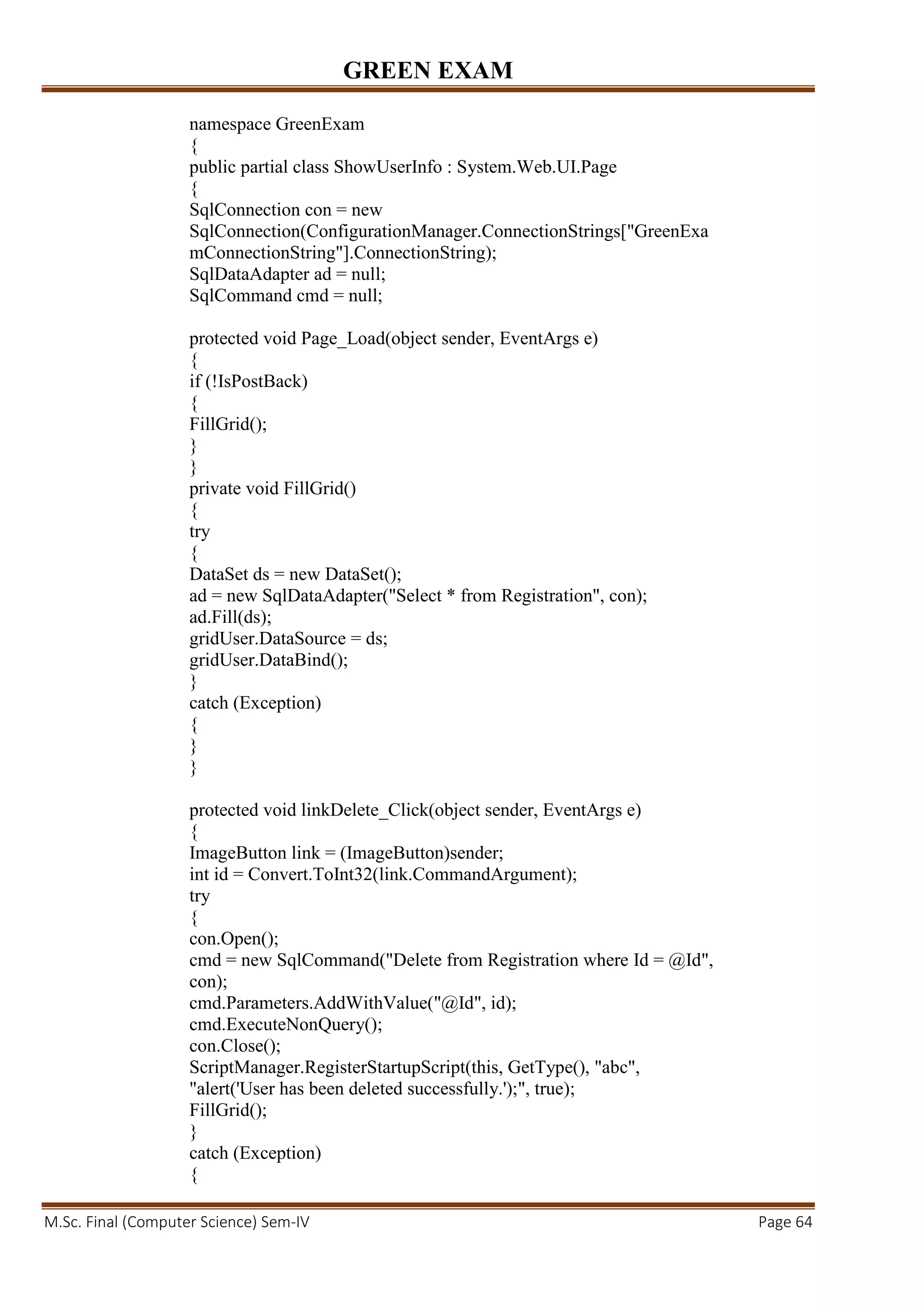 GREEN EXAM
M.Sc. Final (Computer Science) Sem-IV Page 64
namespace GreenExam
{
public partial class ShowUserInfo : System.Web.UI.Page
{
SqlConnection con = new
SqlConnection(ConfigurationManager.ConnectionStrings["GreenExa
mConnectionString"].ConnectionString);
SqlDataAdapter ad = null;
SqlCommand cmd = null;
protected void Page_Load(object sender, EventArgs e)
{
if (!IsPostBack)
{
FillGrid();
}
}
private void FillGrid()
{
try
{
DataSet ds = new DataSet();
ad = new SqlDataAdapter("Select * from Registration", con);
ad.Fill(ds);
gridUser.DataSource = ds;
gridUser.DataBind();
}
catch (Exception)
{
}
}
protected void linkDelete_Click(object sender, EventArgs e)
{
ImageButton link = (ImageButton)sender;
int id = Convert.ToInt32(link.CommandArgument);
try
{
con.Open();
cmd = new SqlCommand("Delete from Registration where Id = @Id",
con);
cmd.Parameters.AddWithValue("@Id", id);
cmd.ExecuteNonQuery();
con.Close();
ScriptManager.RegisterStartupScript(this, GetType(), "abc",
"alert('User has been deleted successfully.');", true);
FillGrid();
}
catch (Exception)
{
 