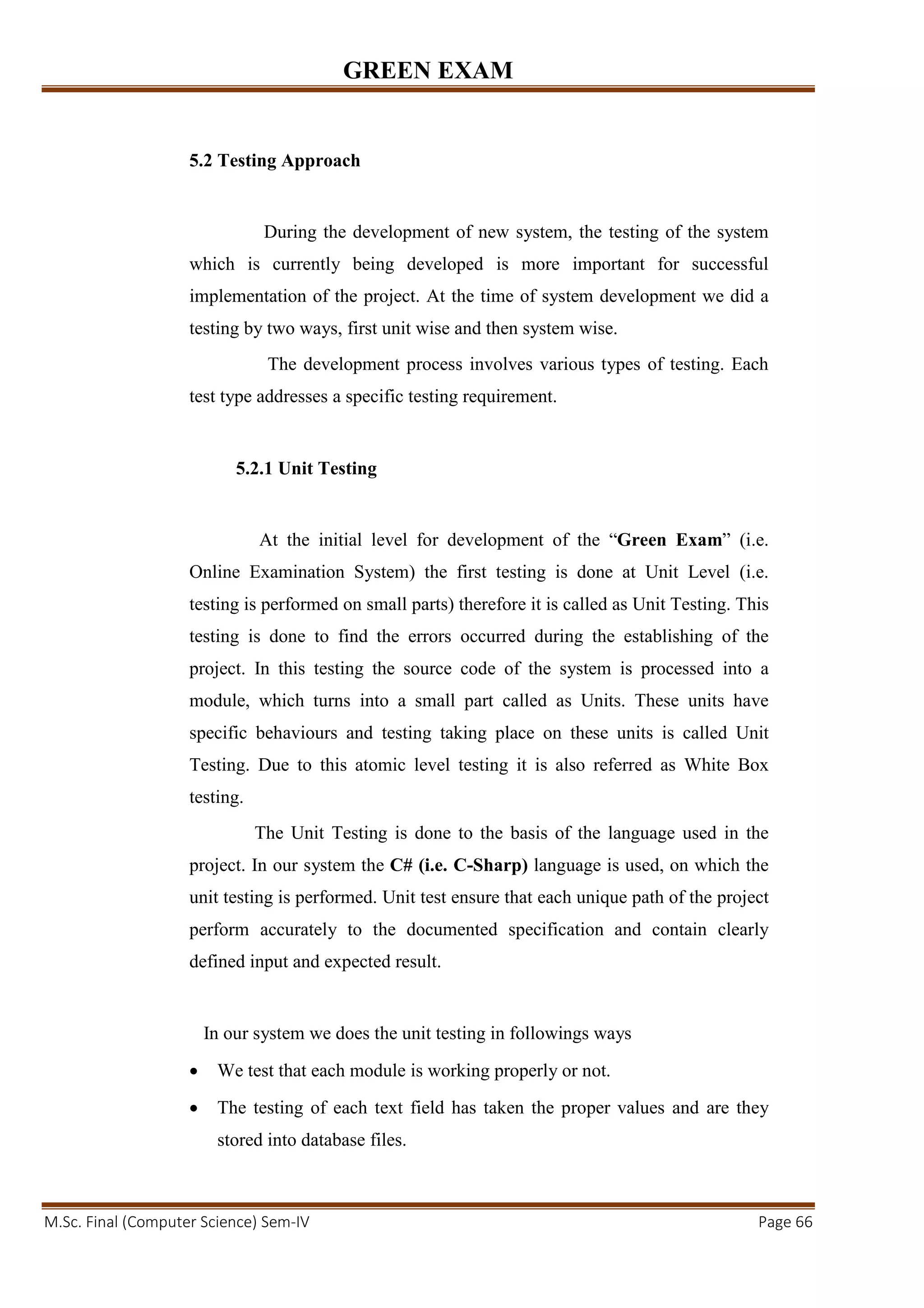 GREEN EXAM
M.Sc. Final (Computer Science) Sem-IV Page 66
5.2 Testing Approach
During the development of new system, the testing of the system
which is currently being developed is more important for successful
implementation of the project. At the time of system development we did a
testing by two ways, first unit wise and then system wise.
The development process involves various types of testing. Each
test type addresses a specific testing requirement.
5.2.1 Unit Testing
At the initial level for development of the “Green Exam” (i.e.
Online Examination System) the first testing is done at Unit Level (i.e.
testing is performed on small parts) therefore it is called as Unit Testing. This
testing is done to find the errors occurred during the establishing of the
project. In this testing the source code of the system is processed into a
module, which turns into a small part called as Units. These units have
specific behaviours and testing taking place on these units is called Unit
Testing. Due to this atomic level testing it is also referred as White Box
testing.
The Unit Testing is done to the basis of the language used in the
project. In our system the C# (i.e. C-Sharp) language is used, on which the
unit testing is performed. Unit test ensure that each unique path of the project
perform accurately to the documented specification and contain clearly
defined input and expected result.
In our system we does the unit testing in followings ways
• We test that each module is working properly or not.
• The testing of each text field has taken the proper values and are they
stored into database files.
 