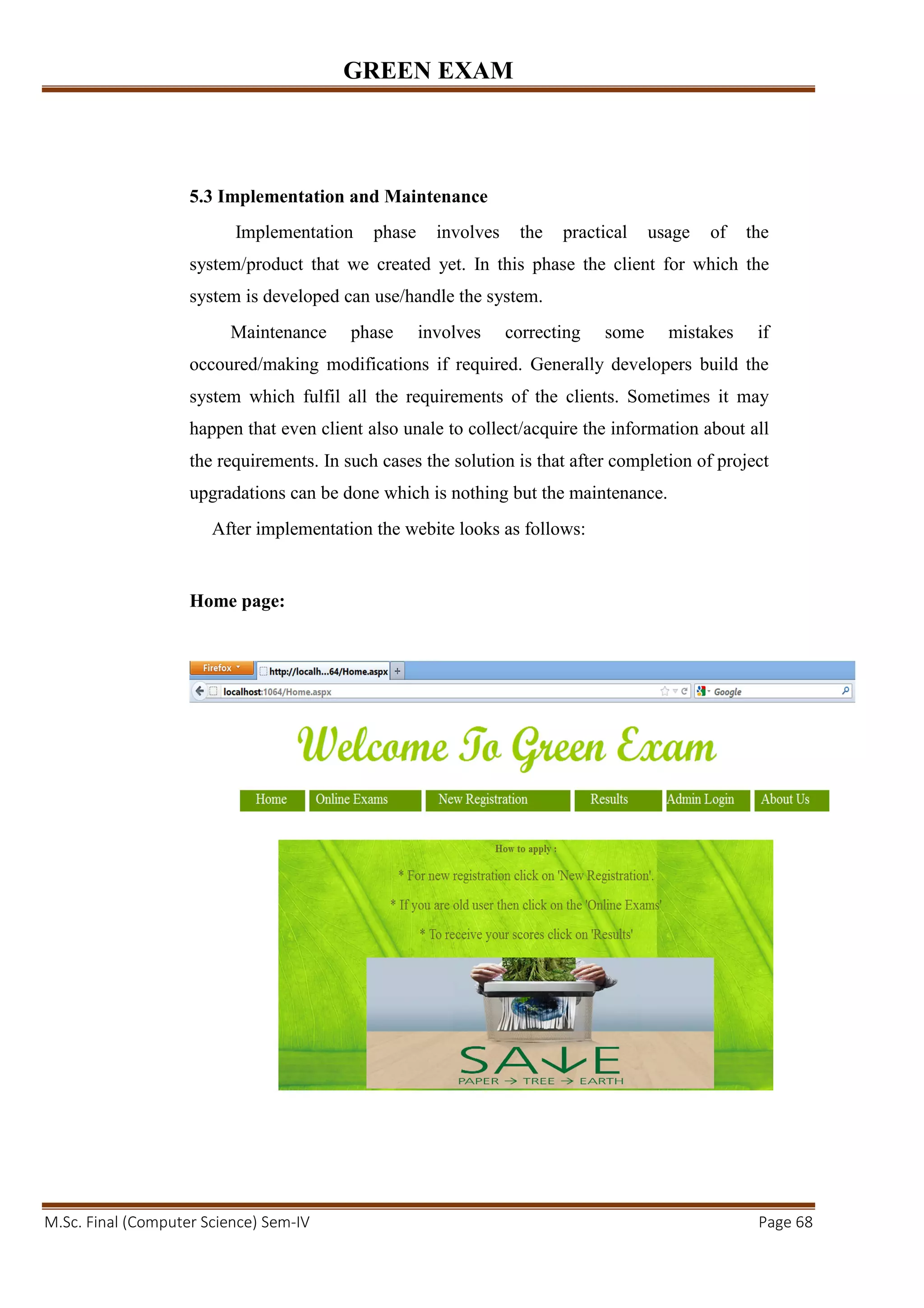 GREEN EXAM
M.Sc. Final (Computer Science) Sem-IV Page 68
5.3 Implementation and Maintenance
Implementation phase involves the practical usage of the
system/product that we created yet. In this phase the client for which the
system is developed can use/handle the system.
Maintenance phase involves correcting some mistakes if
occoured/making modifications if required. Generally developers build the
system which fulfil all the requirements of the clients. Sometimes it may
happen that even client also unale to collect/acquire the information about all
the requirements. In such cases the solution is that after completion of project
upgradations can be done which is nothing but the maintenance.
After implementation the webite looks as follows:
Home page:
 