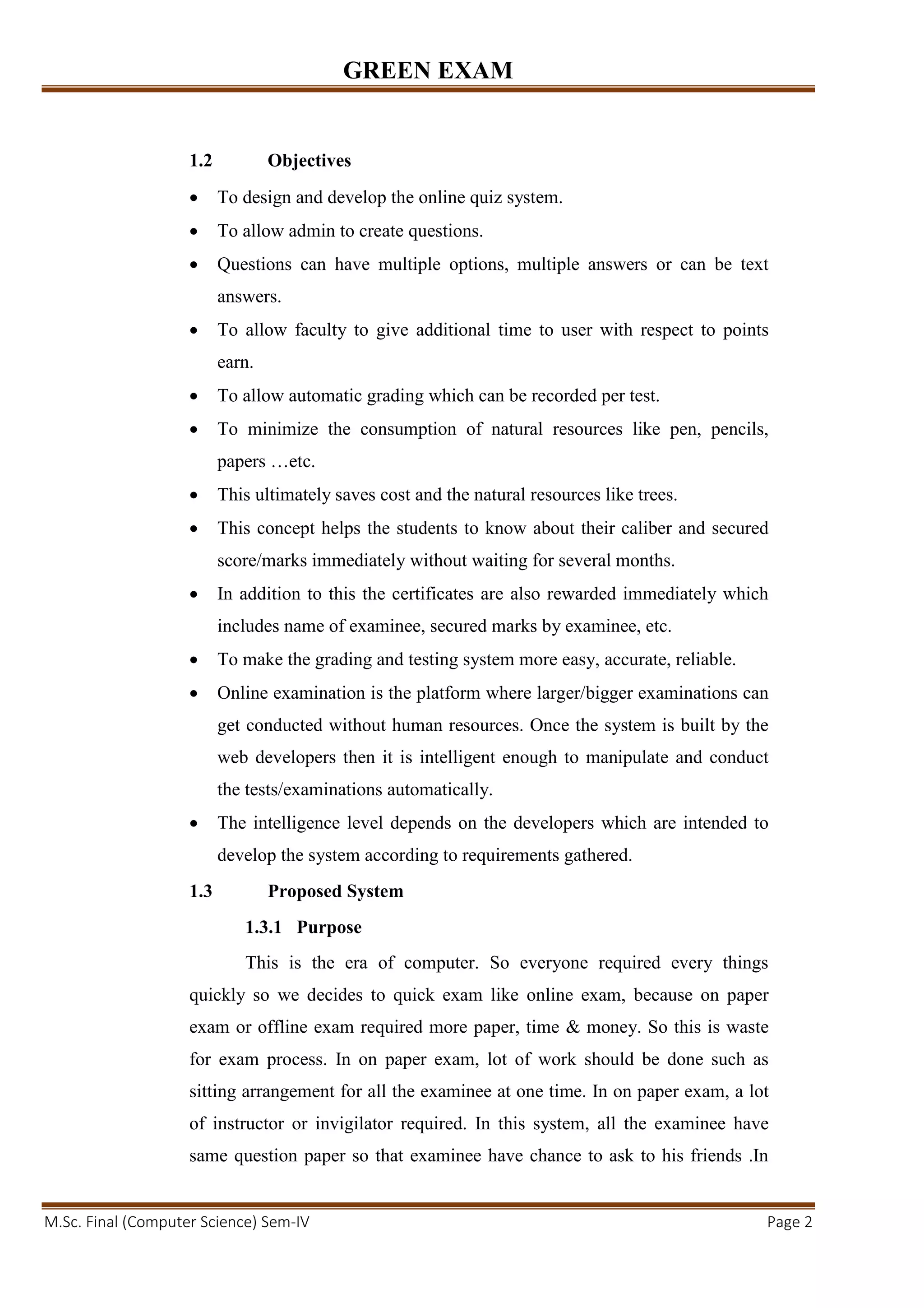 GREEN EXAM
M.Sc. Final (Computer Science) Sem-IV Page 2
1.2 Objectives
• To design and develop the online quiz system.
• To allow admin to create questions.
• Questions can have multiple options, multiple answers or can be text
answers.
• To allow faculty to give additional time to user with respect to points
earn.
• To allow automatic grading which can be recorded per test.
• To minimize the consumption of natural resources like pen, pencils,
papers …etc.
• This ultimately saves cost and the natural resources like trees.
• This concept helps the students to know about their caliber and secured
score/marks immediately without waiting for several months.
• In addition to this the certificates are also rewarded immediately which
includes name of examinee, secured marks by examinee, etc.
• To make the grading and testing system more easy, accurate, reliable.
• Online examination is the platform where larger/bigger examinations can
get conducted without human resources. Once the system is built by the
web developers then it is intelligent enough to manipulate and conduct
the tests/examinations automatically.
• The intelligence level depends on the developers which are intended to
develop the system according to requirements gathered.
1.3 Proposed System
1.3.1 Purpose
This is the era of computer. So everyone required every things
quickly so we decides to quick exam like online exam, because on paper
exam or offline exam required more paper, time & money. So this is waste
for exam process. In on paper exam, lot of work should be done such as
sitting arrangement for all the examinee at one time. In on paper exam, a lot
of instructor or invigilator required. In this system, all the examinee have
same question paper so that examinee have chance to ask to his friends .In
 
