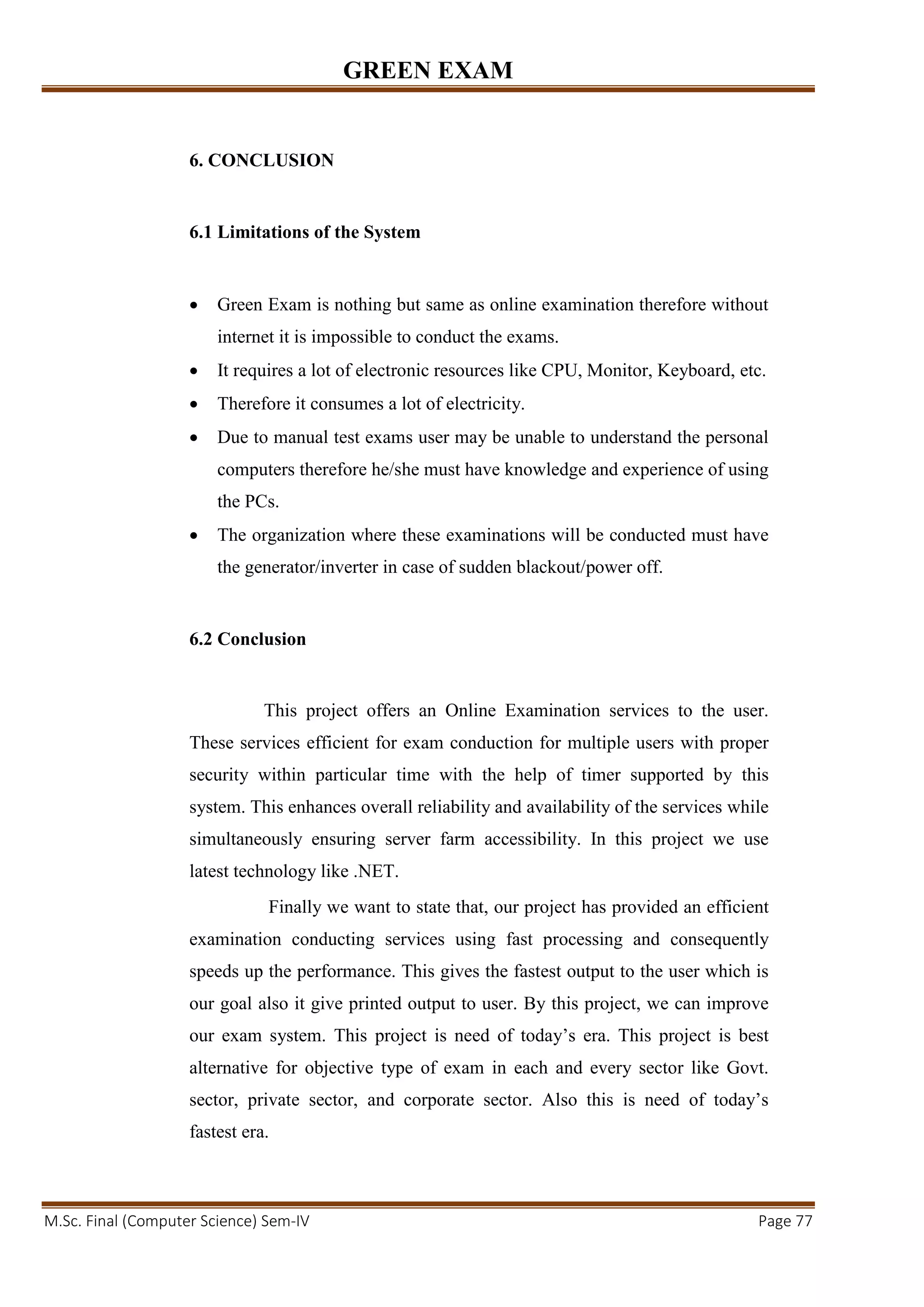 GREEN EXAM
M.Sc. Final (Computer Science) Sem-IV Page 77
6. CONCLUSION
6.1 Limitations of the System
• Green Exam is nothing but same as online examination therefore without
internet it is impossible to conduct the exams.
• It requires a lot of electronic resources like CPU, Monitor, Keyboard, etc.
• Therefore it consumes a lot of electricity.
• Due to manual test exams user may be unable to understand the personal
computers therefore he/she must have knowledge and experience of using
the PCs.
• The organization where these examinations will be conducted must have
the generator/inverter in case of sudden blackout/power off.
6.2 Conclusion
This project offers an Online Examination services to the user.
These services efficient for exam conduction for multiple users with proper
security within particular time with the help of timer supported by this
system. This enhances overall reliability and availability of the services while
simultaneously ensuring server farm accessibility. In this project we use
latest technology like .NET.
Finally we want to state that, our project has provided an efficient
examination conducting services using fast processing and consequently
speeds up the performance. This gives the fastest output to the user which is
our goal also it give printed output to user. By this project, we can improve
our exam system. This project is need of today’s era. This project is best
alternative for objective type of exam in each and every sector like Govt.
sector, private sector, and corporate sector. Also this is need of today’s
fastest era.
 