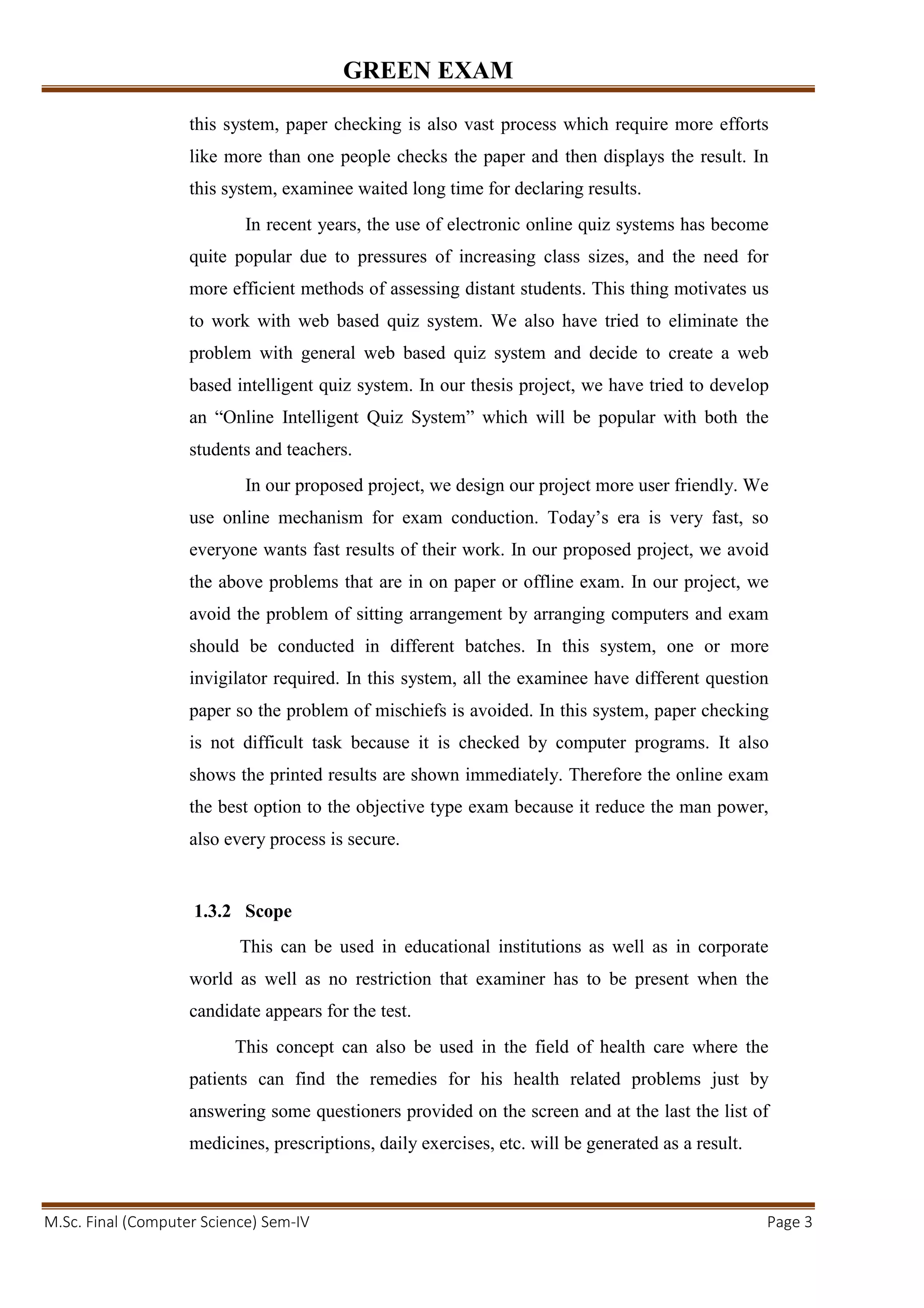 GREEN EXAM
M.Sc. Final (Computer Science) Sem-IV Page 3
this system, paper checking is also vast process which require more efforts
like more than one people checks the paper and then displays the result. In
this system, examinee waited long time for declaring results.
In recent years, the use of electronic online quiz systems has become
quite popular due to pressures of increasing class sizes, and the need for
more efficient methods of assessing distant students. This thing motivates us
to work with web based quiz system. We also have tried to eliminate the
problem with general web based quiz system and decide to create a web
based intelligent quiz system. In our thesis project, we have tried to develop
an “Online Intelligent Quiz System” which will be popular with both the
students and teachers.
In our proposed project, we design our project more user friendly. We
use online mechanism for exam conduction. Today’s era is very fast, so
everyone wants fast results of their work. In our proposed project, we avoid
the above problems that are in on paper or offline exam. In our project, we
avoid the problem of sitting arrangement by arranging computers and exam
should be conducted in different batches. In this system, one or more
invigilator required. In this system, all the examinee have different question
paper so the problem of mischiefs is avoided. In this system, paper checking
is not difficult task because it is checked by computer programs. It also
shows the printed results are shown immediately. Therefore the online exam
the best option to the objective type exam because it reduce the man power,
also every process is secure.
1.3.2 Scope
This can be used in educational institutions as well as in corporate
world as well as no restriction that examiner has to be present when the
candidate appears for the test.
This concept can also be used in the field of health care where the
patients can find the remedies for his health related problems just by
answering some questioners provided on the screen and at the last the list of
medicines, prescriptions, daily exercises, etc. will be generated as a result.
 