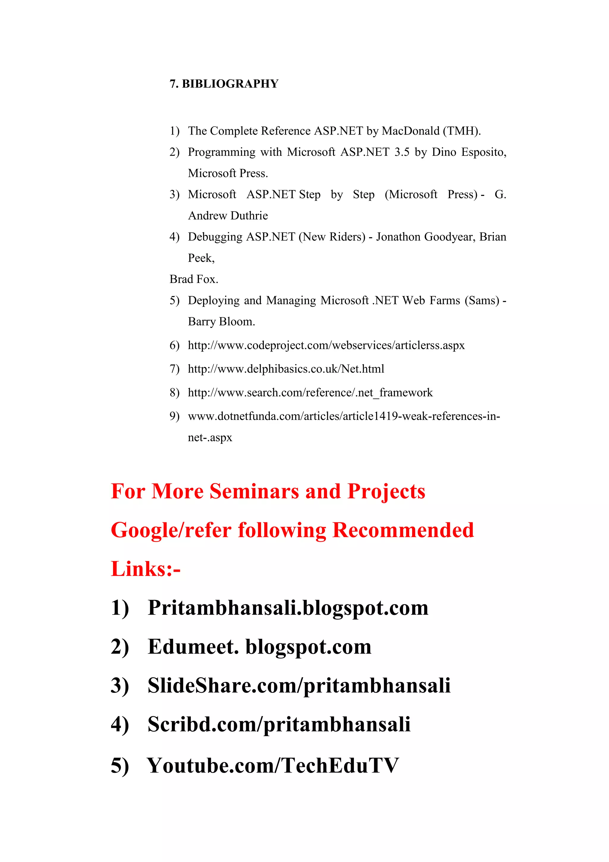 7. BIBLIOGRAPHY
1) The Complete Reference ASP.NET by MacDonald (TMH).
2) Programming with Microsoft ASP.NET 3.5 by Dino Esposito,
Microsoft Press.
3) Microsoft ASP.NET Step by Step (Microsoft Press) - G.
Andrew Duthrie
4) Debugging ASP.NET (New Riders) - Jonathon Goodyear, Brian
Peek,
Brad Fox.
5) Deploying and Managing Microsoft .NET Web Farms (Sams) -
Barry Bloom.
6) http://www.codeproject.com/webservices/articlerss.aspx
7) http://www.delphibasics.co.uk/Net.html
8) http://www.search.com/reference/.net_framework
9) www.dotnetfunda.com/articles/article1419-weak-references-in-
net-.aspx
For More Seminars and Projects
Google/refer following Recommended
Links:-
1) Pritambhansali.blogspot.com
2) Edumeet. blogspot.com
3) SlideShare.com/pritambhansali
4) Scribd.com/pritambhansali
5) Youtube.com/TechEduTV
 