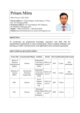 OBJECTIVE:
To synchronize my professional knowledge, experience and skills with the
organizational requirements to ensure mutual gains. Enjoy accepting challenges and
learning new skills. I look forward to work efficiently in your esteemed organization.
EDUCATIONAL QUALIFICATION:
Exam Title Concentration/Major Institute Result Pas.Year Duration Achievement
Master of
Business
Administration
(MBA)
Finance
Independent
University,
Bangladesh
(IUB)
CGPA:3.21
out of 4
2014 2 years
20%
scholarship
Bachelor of
Science
(BSC)
Electrical &
Electronic
Engineering
Independent
University,
Bangladesh
(IUB)
CGPA:3.45
out of 4
2012 4 years
20%
scholarship
HSC Science
B.A.F
Shaheen
college,
Ctg.
CGPA:3.9
out of 5
2007 2 Years -
SSC Science
Municipal
Model High
School,
Chittagong.
CGPA:4.63
out of 5
2005 2 Years -
Pritam Mitra
MBA (Finance), BSC (EEE)
Present address: 5, South Nalapara, Ambia Dream, 2nd
floor,
Flat: A2, Chittagong-4000.
Permanent address: Vill: East Shakpura, PO: Shakpura,
PS: Boalkhali, Chittagong-4367.
Mobile: ++8801743-823938, ++8801881455945
Email:pritam.iub16@hotmail.com, pritam.iub19@gmail.com
 