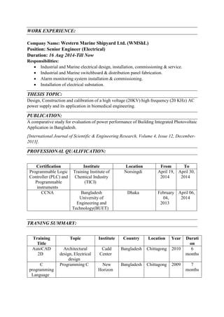 WORK EXPERIENCE:
Company Name: Western Marine Shipyard Ltd. (WMShL)
Position: Senior Engineer (Electrical)
Duration: 16 Aug 2014-Till Now
Responsibilities:
? Industrial and Marine electrical design, installation, commissioning & service.
? Industrial and Marine switchboard & distribution panel fabrication.
? Alarm monitoring system installation & commissioning.
? Installation of electrical substation.
THESIS TOPIC:
Design, Construction and calibration of a high voltage (20KV) high frequency (20 KHz) AC
power supply and its application in biomedical engineering.
PUBLICATION:
A comparative study for evaluation of power performance of Building Integrated Photovoltaic
Application in Bangladesh.
[International Journal of Scientific & Engineering Research, Volume 4, Issue 12, December-
2013].
PROFESSIONAL QUALIFICATION:
Certification Institute Location From To
Programmable Logic
Controller (PLC) and
Programmable
instruments
Training Institute of
Chemical Industry
(TICI)
Norsingdi April 19,
2014
April 30,
2014
CCNA Bangladesh
University of
Engineering and
Technology(BUET)
Dhaka February
04,
2013
April 06,
2014
TRANING SUMMARY:
Training
Title
Topic Institute Country Location Year Durati
on
AutoCAD
2D
Architectural
design, Electrical
design
Cadd
Center
Bangladesh Chittagong 2010 6
months
C
programming
Language
Programming C New
Horizon
Bangladesh Chittagong 2009 7
months
 