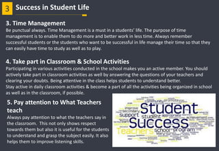 3. Time Management
Be punctual always. Time Management is a must in a students’ life. The purpose of time
management is to enable them to do more and better work in less time. Always remember
successful students or the students who want to be successful in life manage their time so that they
can easily have time to study as well as to play.
4. Take part in Classroom & School Activities
Participating in various activities conducted in the school makes you an active member. You should
actively take part in classroom activities as well by answering the questions of your teachers and
clearing your doubts. Being attentive in the class helps students to understand better.
Stay active in daily classroom activities & become a part of all the activities being organized in school
as well as in the classroom, if possible.
5. Pay attention to What Teachers
teach
Always pay attention to what the teachers say in
the classroom. This not only shows respect
towards them but also it is useful for the students
to understand and grasp the subject easily. It also
helps them to improve listening skills.
3 Success in Student Life
 