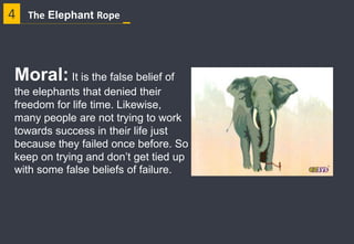 4 The Elephant Rope
Moral: It is the false belief of
the elephants that denied their
freedom for life time. Likewise,
many people are not trying to work
towards success in their life just
because they failed once before. So
keep on trying and don’t get tied up
with some false beliefs of failure.
 