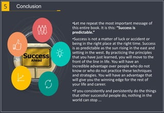 5 Conclusion
•Let me repeat the most important message of
this entire book. It is this: “Success is
predictable.”
•Success is not a matter of luck or accident or
being in the right place at the right time. Success
is as predictable as the sun rising in the east and
setting in the west. By practicing the principles
that you have just learned, you will move to the
front of the line in life. You will have an
incredible advantage over people who do not
know or who do not practice these techniques
and strategies. You will have an advantage that
will give you the winning edge for the rest of
your life and career.
•If you consistently and persistently do the things
that other successful people do, nothing in the
world can stop ...
 