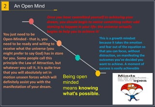2 An Open Mind
Once you have committed yourself to achieving your
dream, you should begin to notice something rather odd
starting to happen in your life: the universe actually
begins to help you to achieve it!
You just need to be
Open-Minded - that is, you
need to be ready and willing to
receive what the universe (you
might prefer to say God) has in store
for you. Some people call this
principle the Law of Attraction, but
whatever you call it, it is quite true
that you will absolutely set in
motion unseen forces which will
definitely assist you with the
manifestation of your dream.
This is a growth mindset
because it takes the emotion
and fear out of the equation so
that you can focus, without
distraction, on manifesting the
outcomes you've decided you
want to achieve. A moment of
success is easily achievable
Being open
minded
means knowing
what's possible.
 