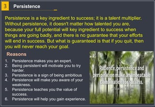 3 Persistence
Persistence is a key ingredient to success; it is a talent multiplier.
Without persistence, it doesn't matter how talented you are,
because your full potential will key ingredient to success when
things are going badly, and there is no guarantee that your efforts
will end in success. But what is guaranteed is that if you quit, then
you will never reach your goal.
1. Persistence makes you an expert.
2. Being persistent will motivate you to try
harder.
3. Persistence is a sign of being ambitious
4. Persistence will make you aware of your
weakness.
5. Persistence teaches you the value of
success.
6. Persistence will help you gain experience.
Reasons
 