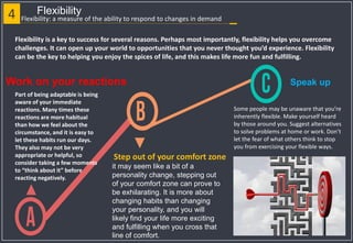 4 Flexibility
Part of being adaptable is being
aware of your immediate
reactions. Many times these
reactions are more habitual
than how we feel about the
circumstance, and it is easy to
let these habits run our days.
They also may not be very
appropriate or helpful, so
consider taking a few moments
to “think about it” before
reacting negatively.
Work on your reactions
it may seem like a bit of a
personality change, stepping out
of your comfort zone can prove to
be exhilarating. It is more about
changing habits than changing
your personality, and you will
likely find your life more exciting
and fulfilling when you cross that
line of comfort.
Step out of your comfort zone
Flexibility: a measure of the ability to respond to changes in demand
Flexibility is a key to success for several reasons. Perhaps most importantly, flexibility helps you overcome
challenges. It can open up your world to opportunities that you never thought you’d experience. Flexibility
can be the key to helping you enjoy the spices of life, and this makes life more fun and fulfilling.
Speak up
Some people may be unaware that you’re
inherently flexible. Make yourself heard
by those around you. Suggest alternatives
to solve problems at home or work. Don’t
let the fear of what others think to stop
you from exercising your flexible ways.
 