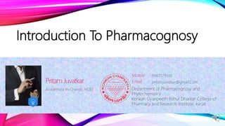 Introduction To Pharmacognosy
Academica In-Charge, HOD,
Pritam Juvatkar
Mobile :
Email : pritamjuvatkar@gmail.Com
9987779536
Department of Pharmacognosy and
Phytochemistry
Konkan Gyanpeeth Rahul Dharkar College of
Pharmacy and Research Institute, karjat
 