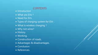 CONTENTS
 Introduction
 What are EVs ?
 Need for EVs.
 Types of charging system for EVs .
 What is wireless charging ?
 Why not wires?
 History.
 Working.
 Construction of roads.
 Advantages & disadvantages.
 Conclusion.
 References.
 