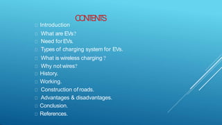 C
O
N
T
E
N
T
S
Introduction
What are EVs?
Need forEVs.
Types of charging system for EVs.
What is wireless charging ?
Why not wires?
History.
Working.
Construction of roads.
Advantages & disadvantages.
Conclusion.
References.
 