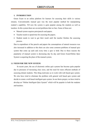 GREEN EXAM
M.Sc. Final (Computer Science) Sem-IV Page 1
1. INTRODUCTION
Green Exam in an online platform for learners for assessing their skills in various
streams. Conventionally manual quiz was the most popular method for manipulating
student’s capability. Till now the system is quite popular among the students as well as
teachers. In this system there are several problems that we face. Some of these are:
• Manual system requires pens/pencils and papers.
• Teacher needs to spend time for assessing the papers.
• Student needs to wait to get their result until the teacher finishes the assessing
process.
Due to expenditure of the pencils and papers the consumptions of natural resources was
also increased in addition to this there are also some common problems of manual quiz
system that come up each and every time a quiz is held. Due to these reasons the
popularity of manual system is decreasing day by day and Green Exam/Online Quiz
System is acquiring the place of the manual system.
1.1 NEED FOR THE NEW SYSTEM
In recent years, the use of electronic online quiz systems has become quite popular
due to pressures of increasing class sizes, and the need for more efficient methods of
assessing distant students. This thing motivates us to work with web based quiz system.
We also have tried to eliminate the problem with general web based quiz system and
decide to create a web based intelligent quiz system. In our thesis project, we have tried to
develop an “Online Intelligent Quiz System” which will be popular in both the students
and teachers.
 