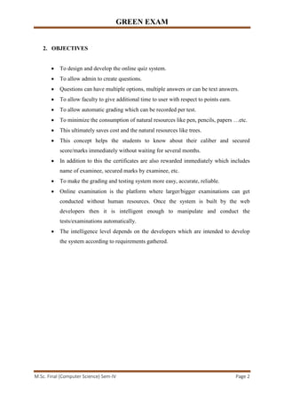 GREEN EXAM
M.Sc. Final (Computer Science) Sem-IV Page 2
2. OBJECTIVES
• To design and develop the online quiz system.
• To allow admin to create questions.
• Questions can have multiple options, multiple answers or can be text answers.
• To allow faculty to give additional time to user with respect to points earn.
• To allow automatic grading which can be recorded per test.
• To minimize the consumption of natural resources like pen, pencils, papers …etc.
• This ultimately saves cost and the natural resources like trees.
• This concept helps the students to know about their caliber and secured
score/marks immediately without waiting for several months.
• In addition to this the certificates are also rewarded immediately which includes
name of examinee, secured marks by examinee, etc.
• To make the grading and testing system more easy, accurate, reliable.
• Online examination is the platform where larger/bigger examinations can get
conducted without human resources. Once the system is built by the web
developers then it is intelligent enough to manipulate and conduct the
tests/examinations automatically.
• The intelligence level depends on the developers which are intended to develop
the system according to requirements gathered.
 
