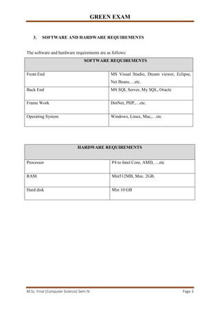GREEN EXAM
M.Sc. Final (Computer Science) Sem-IV Page 3
3. SOFTWARE AND HARDWARE REQUIREMENTS
The software and hardware requirements are as follows:
SOFTWARE REQUIREMENTS
Front End MS Visual Studio, Dream viewer, Eclipse,
Net Beans, ...etc.
Back End MS SQL Server, My SQL, Oracle
Frame Work DotNet, PHP,…etc.
Operating System Windows, Linux, Mac,…etc
HARDWARE REQUIREMENTS
Processor P4 to Intel Core, AMD, …etc
RAM Min512MB, Max. 2GB.
Hard disk Min 10 GB
 