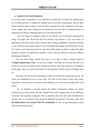 GREEN EXAM
M.Sc. Final (Computer Science) Sem-IV Page 4
4. SURVEY OF TECHNOLOGY
As we know that, examination is very important in student life. In school life, students give
lot of exams and also in college life students give lot of tests, examinations. But all these
things should be done on paper. A lot of work is required for exam conduction of this type.
As the student goes from college also he should give the tests like, in training periods, in
companies like Infosys, Mahindra takes lot of tests taken by them.
Also, the usage of computer system is very fast & so it is therefore understood by
nearly all people who discovered that this machine can perform a very vast variety of
applications and can be easily used to enhance their working capabilities. Nowadays, Internet
is one of the best and largest media to store and spread knowledge and information. In this
21st
century, each and every person or near about 80% people are able to understand about
computer, internet and applications related to it like websites, software’s and new different
technologies related to it.
The two basic things, mainly have given us an idea to make a project based on
‘Campus Requirement Tests’. In this test, student’s first login for that test and then user
selects the sections according to their subjects or interest. After that, questions are displayed
on the page. Then user selects the answer for this questions and the result will display later
on.
Second is all test are time consuming .It takes lot of time for conducting of exam. All
exams are conducted for one or more days. The idea of this project comes from online
registration, online railway reservation, online banking, etc. In that all user makes their work
online.
So, we decided to develop project for Online Examination System. In which,
examinee can give test online. We take example from some companies like Tech. Mahindra,
Accenture, like corporate companies. These companies don’t give the result immediately to
examine. But in our project, result should be displayed immediately. This idea comes from
the Maharashtra Government MS-CIT examination. In this, we get immediately results
after the finishing the exam.
 