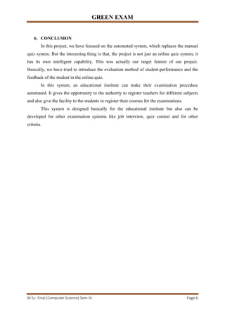 GREEN EXAM
M.Sc. Final (Computer Science) Sem-IV Page 6
6. CONCLUSION
In this project, we have focused on the automated system, which replaces the manual
quiz system. But the interesting thing is that, the project is not just an online quiz system; it
has its own intelligent capability. This was actually our target feature of our project.
Basically, we have tried to introduce the evaluation method of student-performance and the
feedback of the student in the online quiz.
In this system, an educational institute can make their examination procedure
automated. It gives the opportunity to the authority to register teachers for different subjects
and also give the facility to the students to register their courses for the examinations.
This system is designed basically for the educational institute but also can be
developed for other examination systems like job interview, quiz contest and for other
criteria.
 