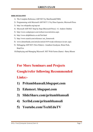 GREEN EXAM
M.Sc. Final (Computer Science) Sem-IV Page 7
BIBLIOGRAPHY
1) The Complete Reference ASP.NET by MacDonald(TMH)
2) Programming with Microsoft ASP.NET 3.5 by Dino Esposito, Microsoft Press
3) http://en.wikipedia.org/asp.net
4) Microsoft ASP.NET Step by Step (Microsoft Press) - G. Andrew Duthrie
5) http://www.codeproject.com/webservices/articlerss.aspx
6) http://www.delphibasics.co.uk/Net.html
7) http://www.search.com/reference/.net_framework
8) www.dotnetfunda.com/articles/article1419-weak-references-in-net-.aspx
9) Debugging ASP.NET (New Riders) - Jonathon Goodyear, Brian Peek,
Brad Fox
10) Deploying and Managing Microsoft .NET Web Farms (Sams) - Barry Bloom
For More Seminars and Projects
Google/refer following Recommended
Links:-
1) Pritambhansali.blogspot.com
2) Edumeet. blogspot.com
3) SlideShare.com/pritambhansali
4) Scribd.com/pritambhansali
5) Youtube.com/TechEduTV
 