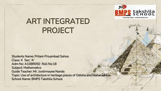 ART INTEGRATED
PROJECT
Students Name: Pritam Priyambad Sahoo
Class: X Sec: ‘A’
Adm No: A10BR050 Roll No:18
Subject: Mathematics
Guide Teacher: Mr. Jyotirmayee Nanda
Topic: Use of architecture in heritage places of Odisha and Maharashtra.
School Name: BMPS Takshila School
 