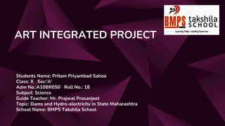 ART INTEGRATED PROJECT
Students Name: Pritam Priyambad Sahoo
Class: X Sec:’A’
Adm No.:A10BR050 Roll No.: 18
Subject: Science
Guide Teacher: Mr. Prajwal Prasanjeet
Topic: Dams and Hydro-electricity in State Maharashtra
School Name: BMPS Takshila School
 