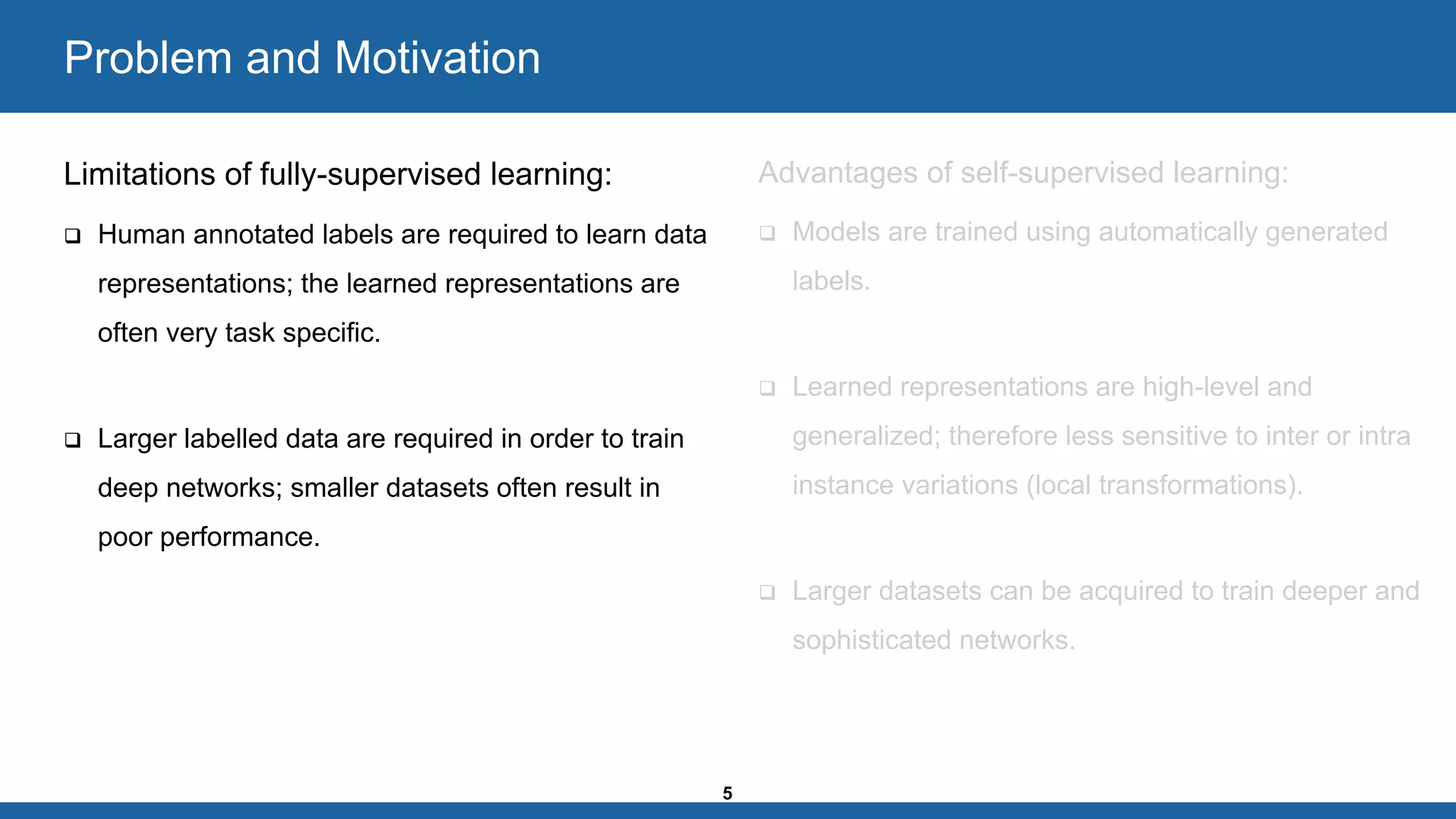 5
Problem and Motivation
Limitations of fully-supervised learning:
❑ Human annotated labels are required to learn data
representations; the learned representations are
often very task specific.
❑ Larger labelled data are required in order to train
deep networks; smaller datasets often result in
poor performance.
Advantages of self-supervised learning:
❑ Models are trained using automatically generated
labels.
❑ Learned representations are high-level and
generalized; therefore less sensitive to inter or intra
instance variations (local transformations).
❑ Larger datasets can be acquired to train deeper and
sophisticated networks.
 
