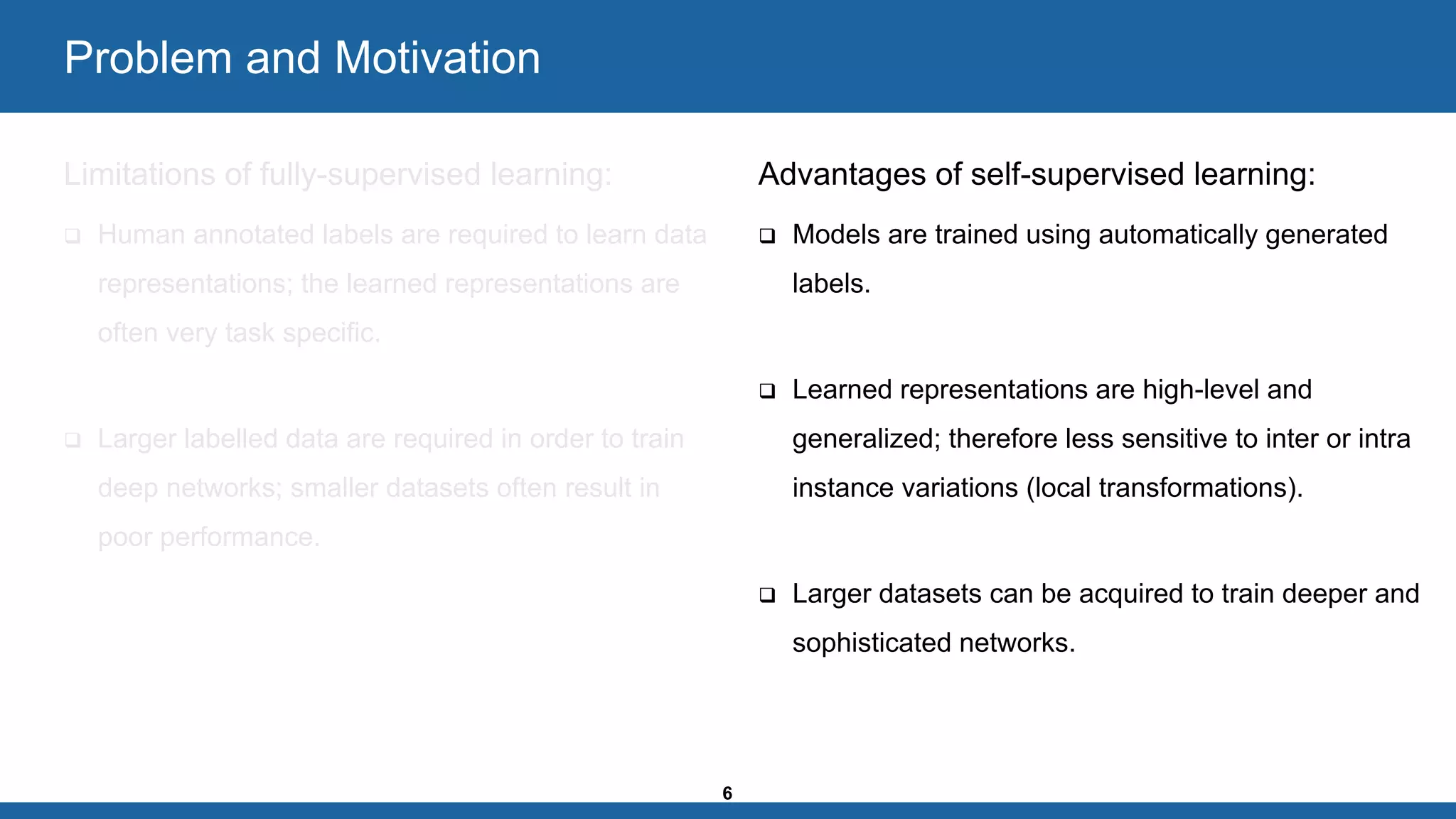 6
Problem and Motivation
Limitations of fully-supervised learning:
❑ Human annotated labels are required to learn data
representations; the learned representations are
often very task specific.
❑ Larger labelled data are required in order to train
deep networks; smaller datasets often result in
poor performance.
Advantages of self-supervised learning:
❑ Models are trained using automatically generated
labels.
❑ Learned representations are high-level and
generalized; therefore less sensitive to inter or intra
instance variations (local transformations).
❑ Larger datasets can be acquired to train deeper and
sophisticated networks.
 