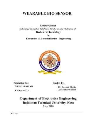 1 | P a g e
WEARABLE BIO SENSOR
Seminar Report
Submitted in partial fulfilment for the award of degree of
Bachelor of Technology
In
Electronics & Communication Engineering
Submitted by: Guided by:
Department of Electronics Engineering
Rajasthan Technical University, Kota
May 2020
NAME: - PRITAM
CRN:- 16/373
Dr. Deepak Bhatia
Associate Professor
 