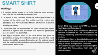 Working :-
 A combat soldier sensor to his body, pulls the smart shirt on,
and attaches the sensors to the smart shirt.
 A “signal” is sent from one end of the plastic optical fiber to a
receiver at the other end. The emitter and the receiver are
connected to a Personal Status Monitor (PSM) worn at the hip
level by the soldier.
 If the light from the emitter does not reach the receiver inside
the PSM, it signifies that the smart shirt has been penetrated
(i.e.; the soldier has been shot).
 The signal bounces back to the PSM forum the point of
penetration, helping the medical personnel pinpoint the exact
location the solider wounds. Information on the soldiers wound
and the condition is immediately transmitted electronically from
the PSM to a medical unit.
SMART SHIRT
 Smart Shirt also known as GTWM i.e. Georgia
Tech Wearable Motherboard.
 This GTWM (smart shirt) provides an extremely
versatile framework for the incorporation of
sensing, monitoring and information processing
devices.
 It uses optical fibers to detect bullet wounds and
special sensors and interconnects to monitor the
body vital signs during combat conditions.
 It is used to integrate sensors for monitoring the
vital signs like temperature, heart rate and
respiration rate.
11
 