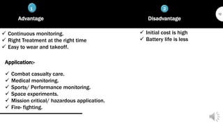 1 2
12
Advantage
 Continuous monitoring.
 Right Treatment at the right time
 Easy to wear and takeoff.
Disadvantage
 Initial cost is high
 Battery life is less
Application:-
 Combat casualty care.
 Medical monitoring.
 Sports/ Performance monitoring.
 Space experiments.
 Mission critical/ hazardous application.
 Fire- fighting.
 