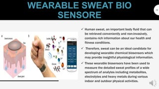 WEARABLE SWEAT BIO
SENSORE
13
 Human sweat, an important body fluid that can
be retrieved conveniently and non-invasively,
contains rich information about our health and
fitness conditions.
 Therefore, sweat can be an ideal candidate for
developing wearable chemical biosensors which
may provide insightful physiological information.
 These wearable biosensors have been used to
measure the detailed sweat profiles of a wide
spectrum of analytes including metabolites,
electrolytes and heavy metals during various
indoor and outdoor physical activities.
 