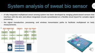 System analysis of sweat bio sensor
• A fully integrated multiplexed sweat sensing system has been developed by merging plastic-based sensors that
interface with the skin and silicon integrated circuits consolidated on a flexible circuit board for complex signal
processing.
• the signal transduction, processing, and wireless transmission paths to facilitate multiplexed on body
measurements.
14
 