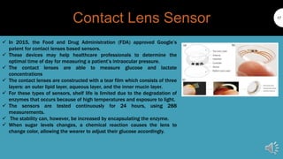 Contact Lens Sensor 17
 In 2015, the Food and Drug Administration (FDA) approved Google’s
patent for contact lenses based sensors.
 These devices may help healthcare professionals to determine the
optimal time of day for measuring a patient’s intraocular pressure.
 The contact lenses are able to measure glucose and lactate
concentrations
 The contact lenses are constructed with a tear film which consists of three
layers: an outer lipid layer, aqueous layer, and the inner mucin layer.
 For these types of sensors, shelf life is limited due to the degradation of
enzymes that occurs because of high temperatures and exposure to light.
 The sensors are tested continuously for 24 hours, using 288
measurements.
 The stability can, however, be increased by encapsulating the enzyme.
 When sugar levels changes, a chemical reaction causes the lens to
change color, allowing the wearer to adjust their glucose accordingly.
 