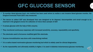 GFC GLUCOSE SENSOR 22
 To monitor blood glucose level, one method has been used where to realize a non invasive blood glucose monitor, the
Gingival Crevicular Fluid (GCF) was measured.
 The device to collect GCF was developed that was designed to be disposal, biocompatible and small enough to be
inserted in the gingival crevice for collection of micro liters sample of GCF.
 It senses glucose with the help of GOx enzyme.
 They monitored continuous responses with increased sensitivity, accuracy, repeatability and specificity.
 The electrode used is ferrocene modified gold film electrode.
 Enzyme immobilization was done with cross-linking method.
 It is a saliva based noninvasive glucose monitoring tool which is widely used for clinical diagnostics.
 As the repeatability and ultimately stability is higher, it is used in diabetes instantaneous glucose monitoring.
 