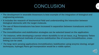 24
CONCLUSION
 The development in wearable biosensors is best example of the integration of biological and
engineering sciences.
 It includes the research of biochemical field and understanding the interaction between
biological elements with the target molecule.
 The use of Nano-transducers has been increased in separation between transducers and bio
receptors.
 The immobilization and stabilization strategies can be selected based on the application.
 For instance, while developing a sensor where durability is not an issue, (e.g. Temporary Tattoo
sensors) conventional methods of enzyme stabilization like of enzyme immobilization, cross-
linking can be used.
 For long- term sensing applications immobilization/stabilization using enzyme cloning, sol-gel
techniques, hydrogel/Nano gel incorporation would be a viable option.
 