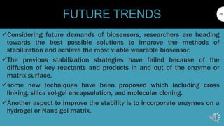25
FUTURE TRENDS
Considering future demands of biosensors, researchers are heading
towards the best possible solutions to improve the methods of
stabilization and achieve the most viable wearable biosensor.
The previous stabilization strategies have failed because of the
diffusion of key reactants and products in and out of the enzyme or
matrix surface.
some new techniques have been proposed which including cross
linking, silica sol-gel encapsulation, and molecular cloning.
Another aspect to improve the stability is to incorporate enzymes on a
hydrogel or Nano gel matrix.
 