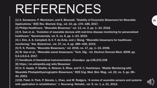 REFERENCES
[1] A. Sonawane, P. Manickam, and S. Bhansali, “Stability of Enzymatic Biosensors for Wearable
Applications,” IEEE Rev. Biomed. Eng., vol. 10, pp. 174–186, 2017.
[2] Philips Healthcare, “Wearable Biosensor,” vol. 13, no. 2, pp. 1–10, 2018.
[3] K. Guk et al., “Evolution of wearable devices with real-time disease monitoring for personalized
healthcare,” Nanomaterials, vol. 9, no. 6, pp. 1–23, 2019.
[4] J. Kim, A. S. Campbell, B. E. F. de Ávila, and J. Wang, “Wearable biosensors for healthcare
monitoring,” Nat. Biotechnol., vol. 37, no. 4, pp. 389–406, 2019.
[5] R. K. Pandey, “Wearable Biosensors,” vol. 2016, no. 17, pp. 1–15, 2008.
[6] W. Gao et al., “Wearable sweat biosensors,” Tech. Dig. - Int. Electron Devices Meet. IEDM, pp.
6.6.1-6.6.4, 2017.
[7] Handbook of biomedical instrumentation ,Khandpur ,pp-138,233,238
[8] https://en.wikipedia.org/wiki/Biosensor
[9] H. H. Asada, P. Shaltis, A. Reisner, S. Rhee, and R. C. Hutchinson, “Mobile Monitoring with
Wearable Photoplethysmographic Biosensors,” IEEE Eng. Med. Biol. Mag., vol. 22, no. 3, pp. 28–
40, 2003.
[10]S. Patel, H. Park, P. Bonato, L. Chan, and M. Rodgers, “A review of wearable sensors and systems
with application in rehabilitation,” J. Neuroeng. Rehabil., vol. 9, no. 1, p. 21, 2012.
26
 