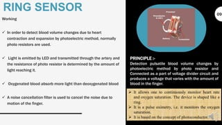 Working
 In order to detect blood volume changes due to heart
contraction and expansion by photoelectric method, normally
photo resistors are used.
 Light is emitted by LED and transmitted through the artery and
the resistance of photo resistor is determined by the amount of
light reaching it.
 Oxygenated blood absorb more light than deoxygenated blood
 A noise cancellation filter is used to cancel the noise due to
motion of the finger.
RING SENSOR
PRINCIPLE :-
Detection pulsatile blood volume changes by
photoelectric method by photo resistor and
Connected as a part of voltage divider circuit and
produces a voltage that varies with the amount of
blood in the finger.
 It allows one to continuously monitor heart rate
and oxygen saturation. The device is shaped like a
ring.
 It is a pulse oximetry, i.e. it monitors the oxygen
saturation.
 It is based on the concept of photoconductor.
09
 