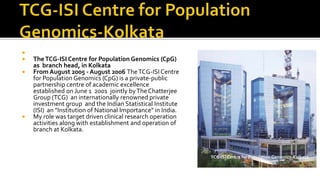 
 TheTCG-ISI Centre for Population Genomics (CpG)
as branch head, in Kolkata
 From August 2005 - August 2006 TheTCG-ISICentre
for Population Genomics (CpG) is a private-public
partnership centre of academic excellence
established on June 1 2001 jointly byTheChatterjee
Group (TCG) an internationally renowned private
investment group and the Indian Statistical Institute
(ISI) an "Institution of National Importance" in India.
 My role was target driven clinical research operation
activities along with establishment and operation of
branch at Kolkata.
TCG-ISI Centre for Population Genomics-Kolkata
 