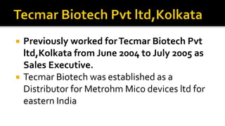  Previously worked forTecmar Biotech Pvt
ltd,Kolkata from June 2004 to July 2005 as
Sales Executive.
 Tecmar Biotech was established as a
Distributor for Metrohm Mico devices ltd for
eastern India
 
