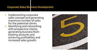Corporate Sales/ Business Development
 Implementing corporate
sales concept and generating
maximum number of sales
for the potential clients.
 Identifying and networking
with prospective clients;
generating business from
existing accounts and
achieving profitability and
increased sales growth.
 