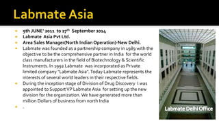  9th JUNE’ 2011 to 27th September 2014
 Labmate Asia Pvt Ltd.
 Area Sales Manager(North Indian Operation)-New Delhi.
 Labmate was founded as a partnership company in 1989 with the
objective to be the comprehensive partner in India for the world
class manufacturers in the field of Biotechnology & Scientific
Instruments. In 1992 Labmate was incorporated as Private
limited company "Labmate Asia".Today Labmate represents the
interests of several world leaders in their respective fields.
 During the inception stage of Division of Drug Discovery I was
appointed to SupportVP Labmate Asia for setting up the new
division for the organization. We have generated more than
million Dollars of business from north India
 .
 