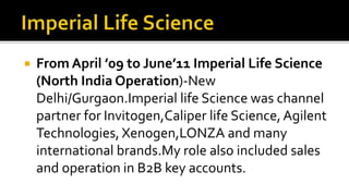  From April ’09 to June’11 Imperial Life Science
(North India Operation)-New
Delhi/Gurgaon.Imperial life Science was channel
partner for Invitogen,Caliper life Science,Agilent
Technologies, Xenogen,LONZA and many
international brands.My role also included sales
and operation in B2B key accounts.
 