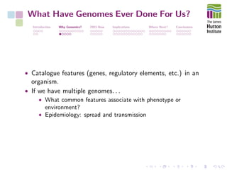 What Have Genomes Ever Done For Us?
Introduction Why Genomics? 2003-Now Implications Where Next? Conclusions
• Catalogue features (genes, regulatory elements, etc.) in an
organism.
• If we have multiple genomes. . .
• What common features associate with phenotype or
environment?
• Epidemiology: spread and transmission
 